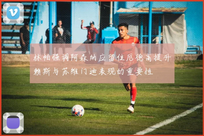 林帕强调阿森纳应留住厄德高提升赖斯与苏维门迪表现的重要性