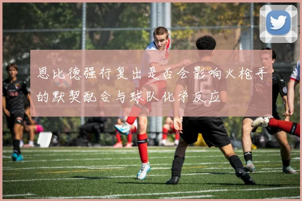 恩比德强行复出是否会影响火枪手的默契配合与球队化学反应