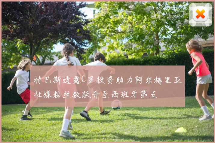 特巴斯透露C罗投资助力阿尔梅里亚社媒粉丝数跃升至西班牙第五