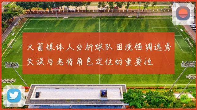 火箭媒体人分析球队困境强调选秀失误与老将角色定位的重要性