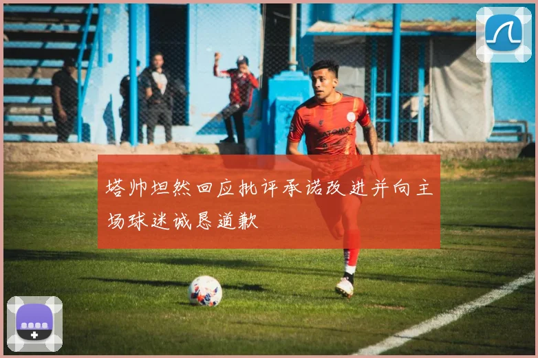 塔帅坦然回应批评承诺改进并向主场球迷诚恳道歉