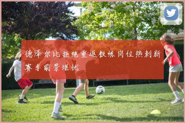 德泽尔比拒绝重返教练岗位热刺新赛季前景堪忧