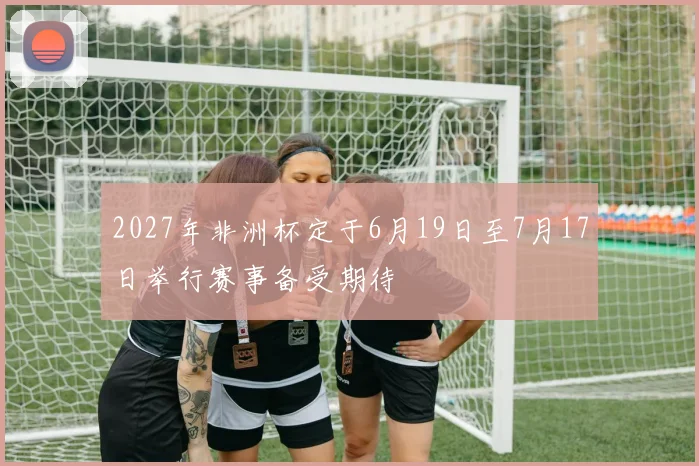 2027年非洲杯定于6月19日至7月17日举行赛事备受期待