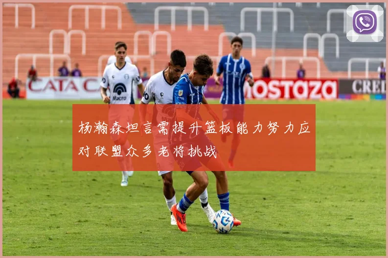 杨瀚森坦言需提升篮板能力努力应对联盟众多老将挑战