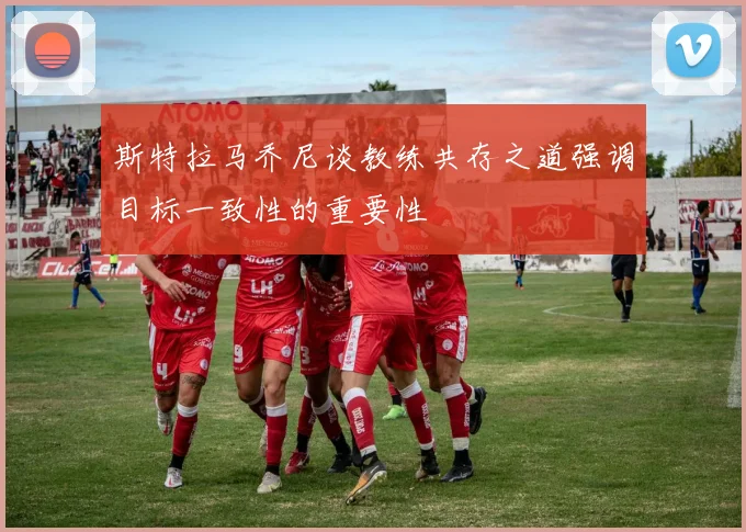 斯特拉马乔尼谈教练共存之道强调目标一致性的重要性