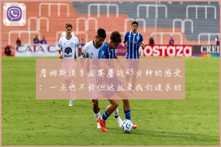 詹姆斯谈季后赛鏖战45分钟的感受：一点也不好但这就是我们追求的挑战