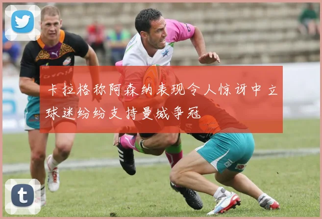 卡拉格称阿森纳表现令人惊讶中立球迷纷纷支持曼城争冠