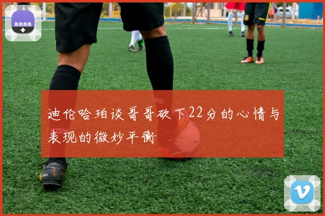 迪伦哈珀谈哥哥砍下22分的心情与表现的微妙平衡