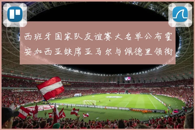西班牙国家队友谊赛大名单公布霍安加西亚缺席亚马尔与佩德里领衔出战