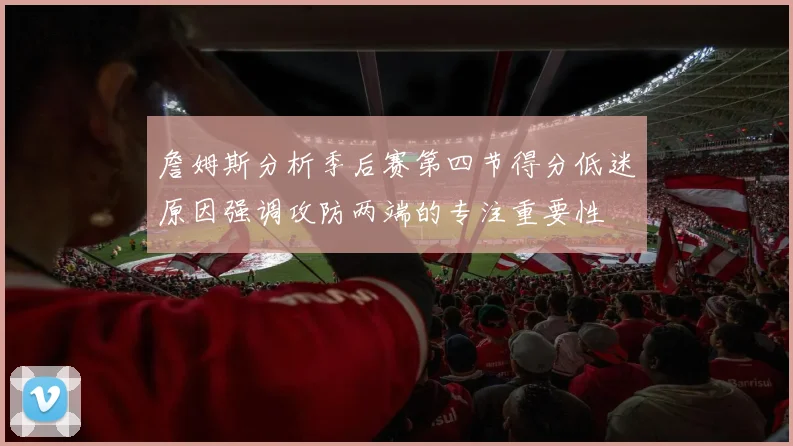 詹姆斯分析季后赛第四节得分低迷原因强调攻防两端的专注重要性