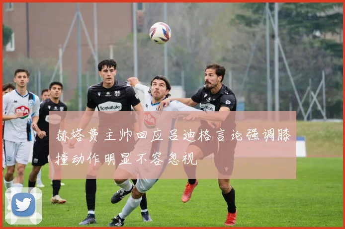 赫塔费主帅回应吕迪格言论强调膝撞动作明显不容忽视