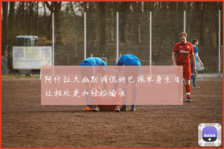 阿什拉夫幽默调侃姆巴佩单身生活让相处更加轻松愉快