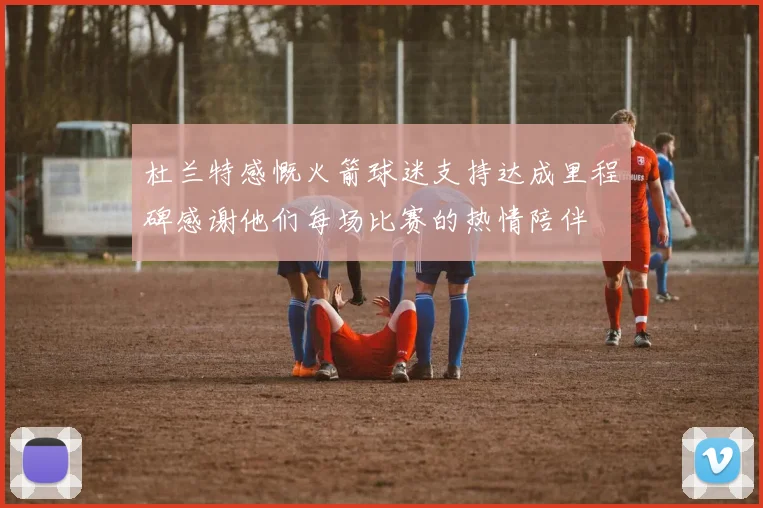 杜兰特感慨火箭球迷支持达成里程碑感谢他们每场比赛的热情陪伴