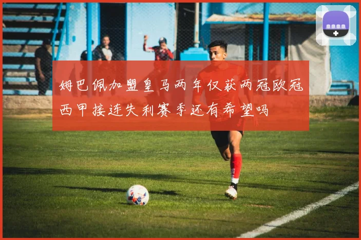 姆巴佩加盟皇马两年仅获两冠欧冠西甲接连失利赛季还有希望吗