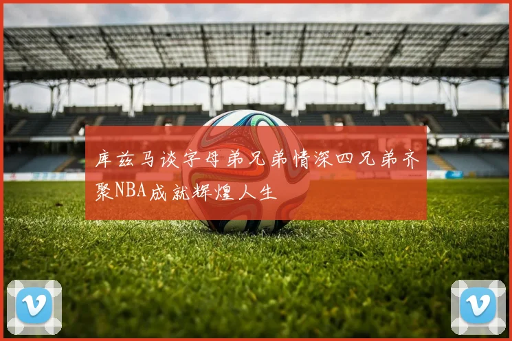库兹马谈字母弟兄弟情深四兄弟齐聚NBA成就辉煌人生