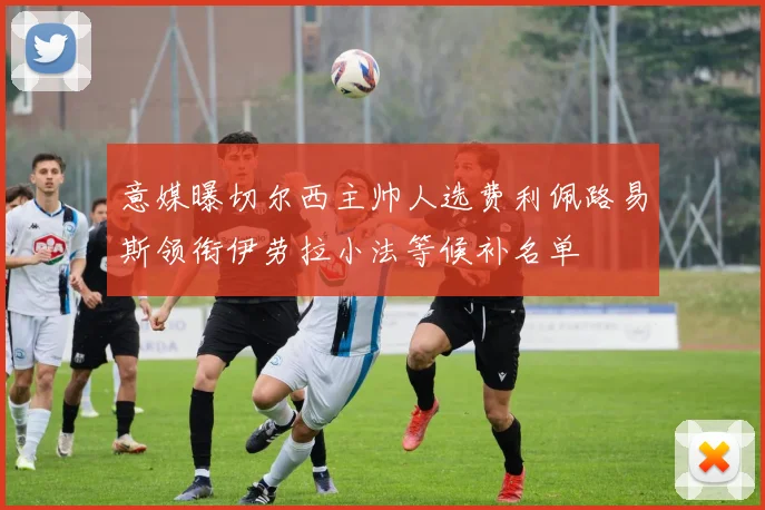 意媒曝切尔西主帅人选费利佩路易斯领衔伊劳拉小法等候补名单