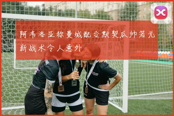 阿韦洛亚称曼城配合默契瓜帅若无新战术令人意外