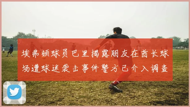 埃弗顿球员巴里揭露朋友在酋长球场遭球迷袭击事件警方已介入调查