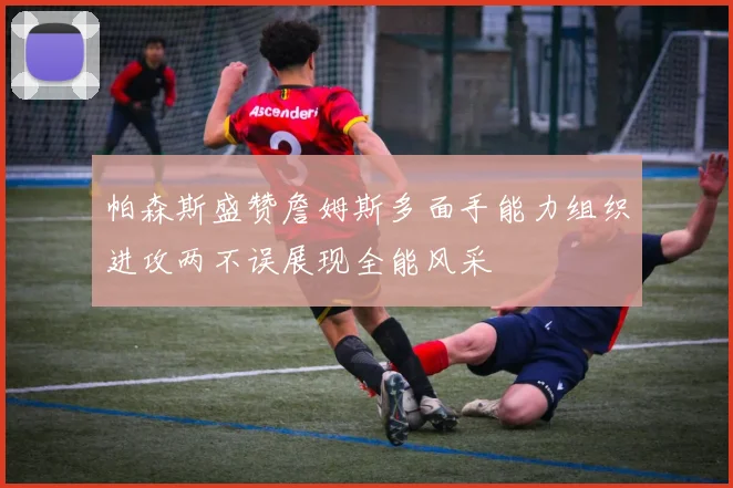 帕森斯盛赞詹姆斯多面手能力组织进攻两不误展现全能风采