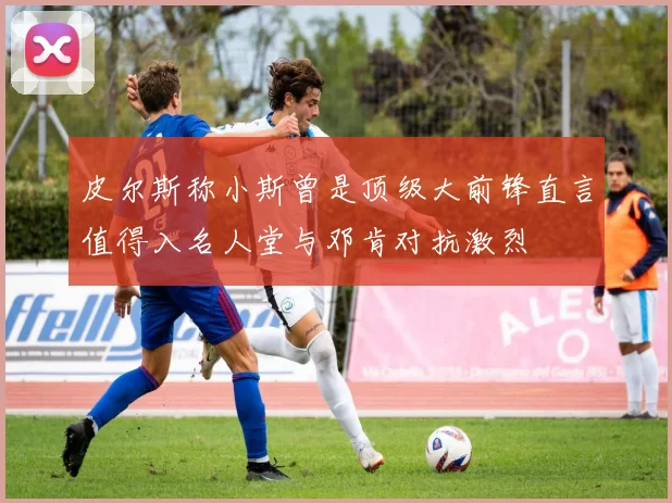 皮尔斯称小斯曾是顶级大前锋直言值得入名人堂与邓肯对抗激烈
