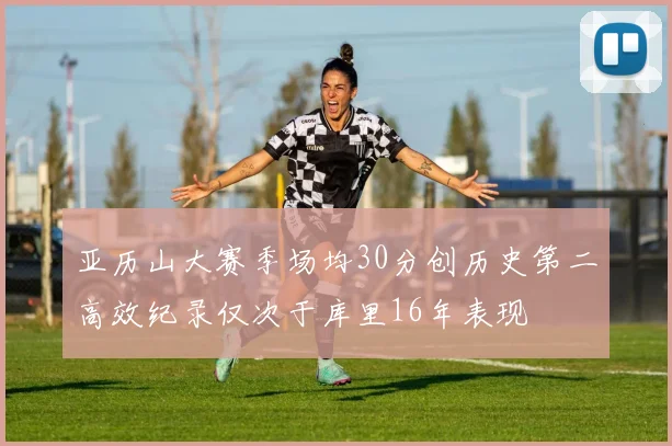 亚历山大赛季场均30分创历史第二高效纪录仅次于库里16年表现