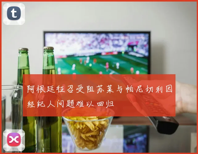 阿根廷征召受阻苏莱与帕尼切利因经纪人问题难以回归