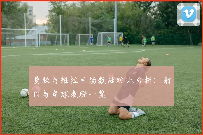 曼联与维拉半场数据对比分析：射门与角球表现一览