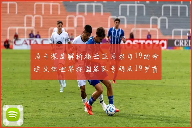 马卡深度解析梅西亚马尔与19的命运交织世界杯国家队号码及19岁首秀回顾