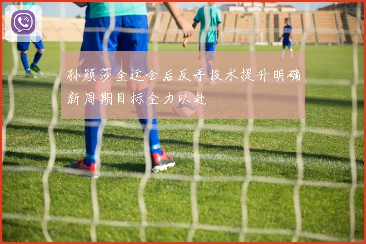 孙颖莎全运会后反手技术提升明确新周期目标全力以赴